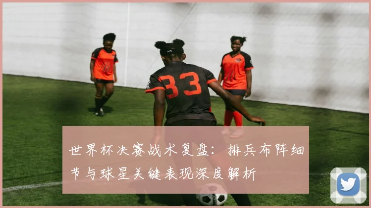 世界杯决赛战术复盘：排兵布阵细节与球星关键表现深度解析