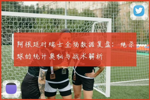 阿根廷对瑞士全场数据复盘:绝杀球的统计奥秘与战术解析