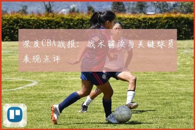 深度CBA战报:战术解读与关键球员表现点评