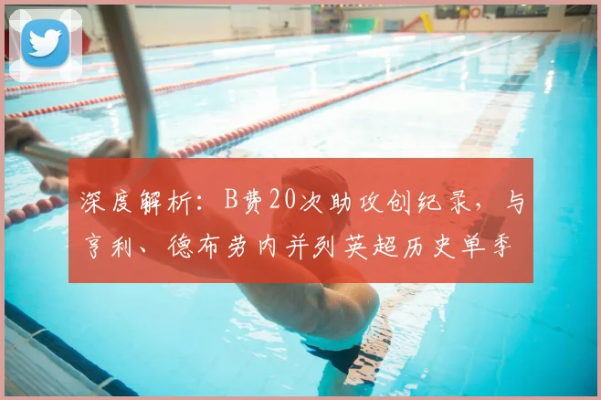 深度解析:B费20次助攻创纪录,与亨利、德布劳内并列英超历史单季榜首的完整数据与对比