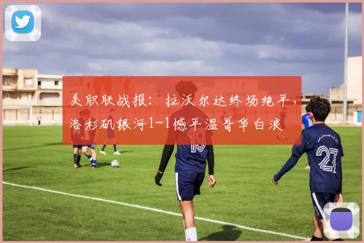 美职联战报:拉沃尔达终场绝平,洛杉矶银河1-1憾平温哥华白浪