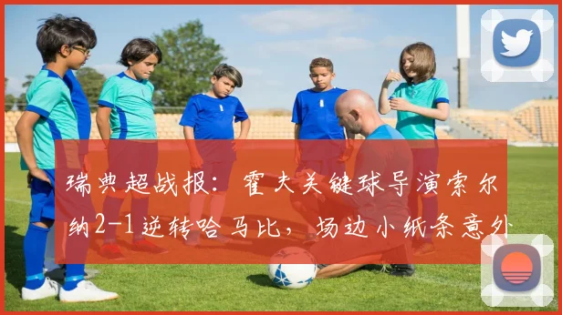 瑞典超战报:霍夫关键球导演索尔纳2-1逆转哈马比,场边小纸条意外抢镜