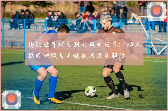 梅西世界杯告别之旅全记录:动人瞬间回顾与关键数据深度解读